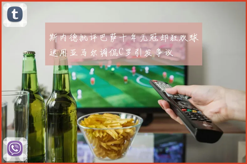 斯内德批评巴萨十年无冠却狂欢球迷用亚马尔调侃C罗引发争议