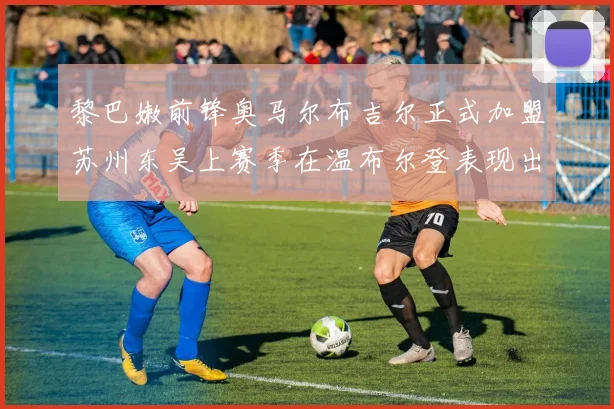 黎巴嫩前锋奥马尔布吉尔正式加盟苏州东吴上赛季在温布尔登表现出色