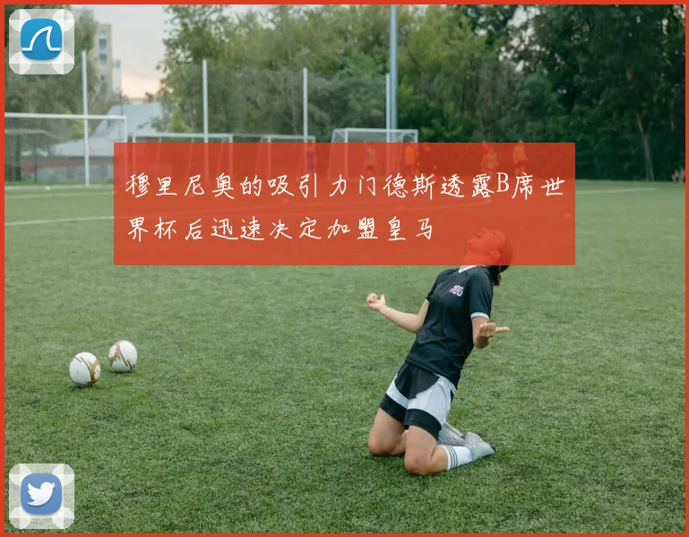穆里尼奥的吸引力门德斯透露B席世界杯后迅速决定加盟皇马