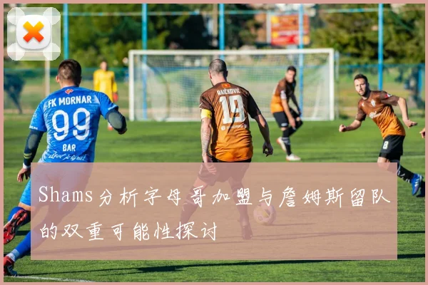 Shams分析字母哥加盟与詹姆斯留队的双重可能性探讨