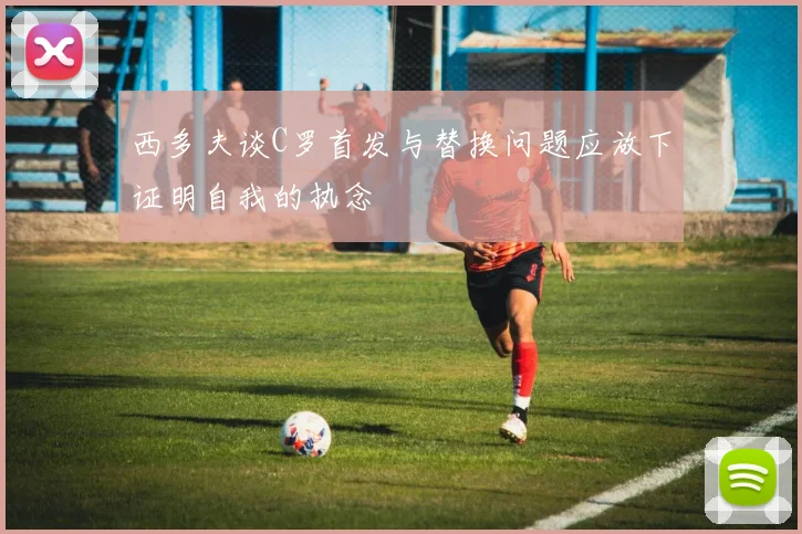 西多夫谈C罗首发与替换问题应放下证明自我的执念