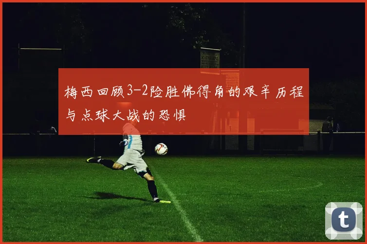 梅西回顾3-2险胜佛得角的艰辛历程与点球大战的恐惧