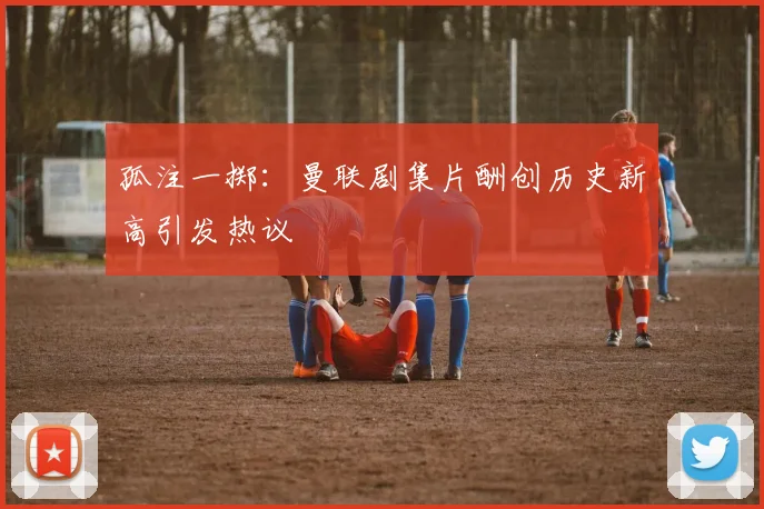 孤注一掷：曼联剧集片酬创历史新高引发热议