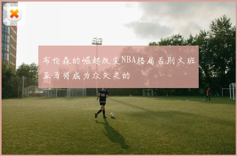 布伦森的崛起改变NBA格局否则文班亚马将成为众矢之的