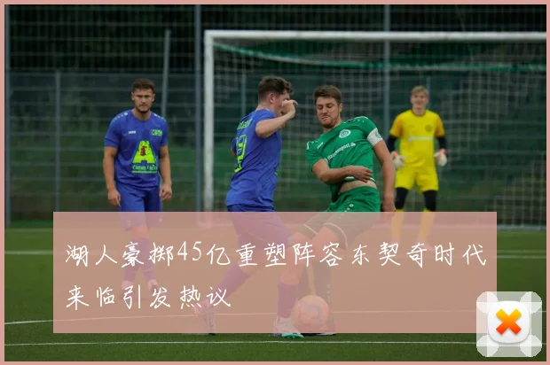 湖人豪掷45亿重塑阵容东契奇时代来临引发热议