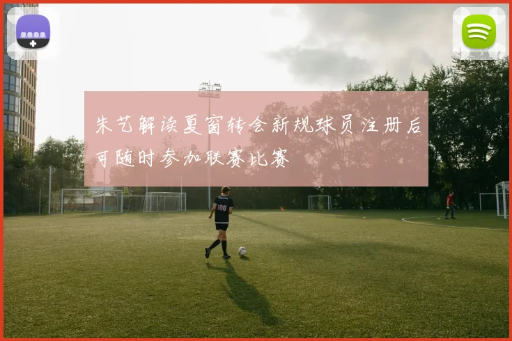 朱艺解读夏窗转会新规球员注册后可随时参加联赛比赛