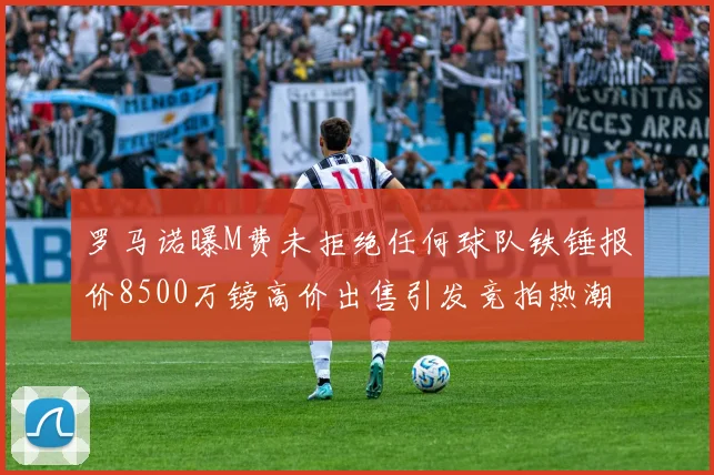 罗马诺曝M费未拒绝任何球队铁锤报价8500万镑高价出售引发竞拍热潮