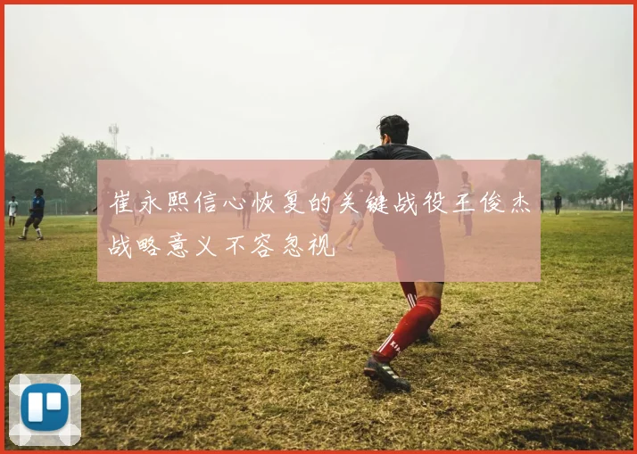 崔永熙信心恢复的关键战役王俊杰战略意义不容忽视