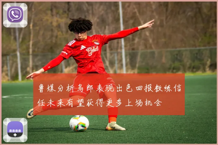 鲁媒分析乌郎表现出色回报教练信任未来有望获得更多上场机会