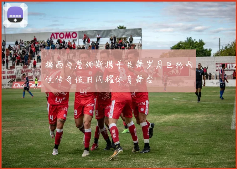 梅西与詹姆斯携手共舞岁月巨轮两位传奇依旧闪耀体育舞台