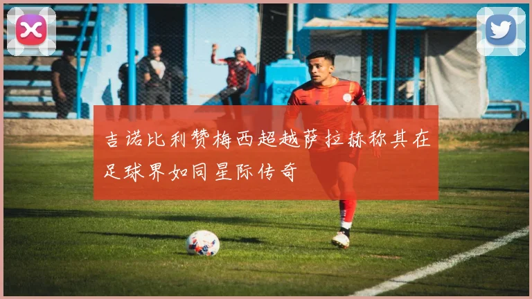 吉诺比利赞梅西超越萨拉赫称其在足球界如同星际传奇