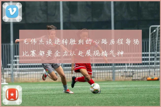 毛伟杰谈逆转胜利的心路历程每场比赛都要全力以赴展现精气神