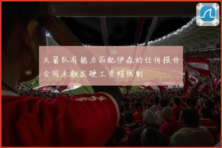 火箭队有能力匹配伊森的任何报价合同未触发硬工资帽限制
