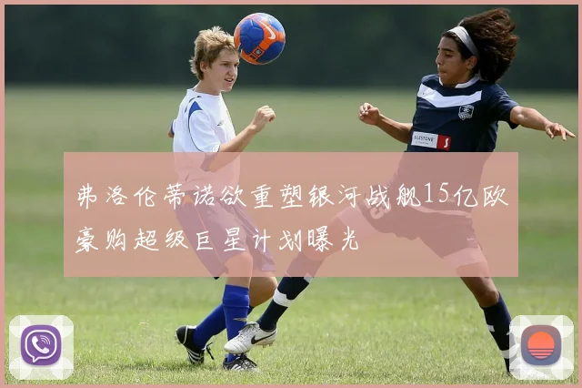 弗洛伦蒂诺欲重塑银河战舰15亿欧豪购超级巨星计划曝光