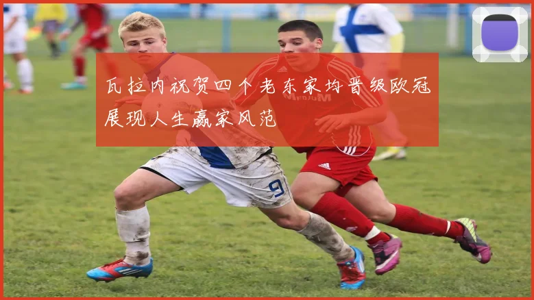 瓦拉内祝贺四个老东家均晋级欧冠展现人生赢家风范
