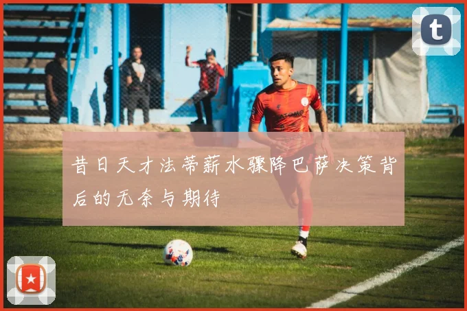 昔日天才法蒂薪水骤降巴萨决策背后的无奈与期待