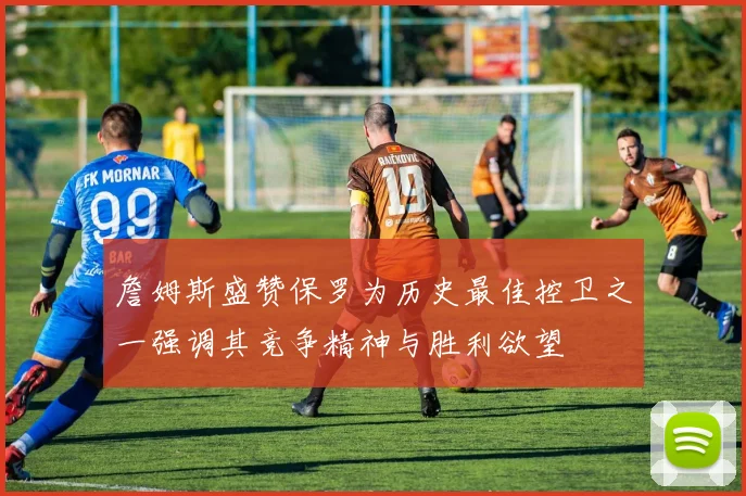 詹姆斯盛赞保罗为历史最佳控卫之一强调其竞争精神与胜利欲望