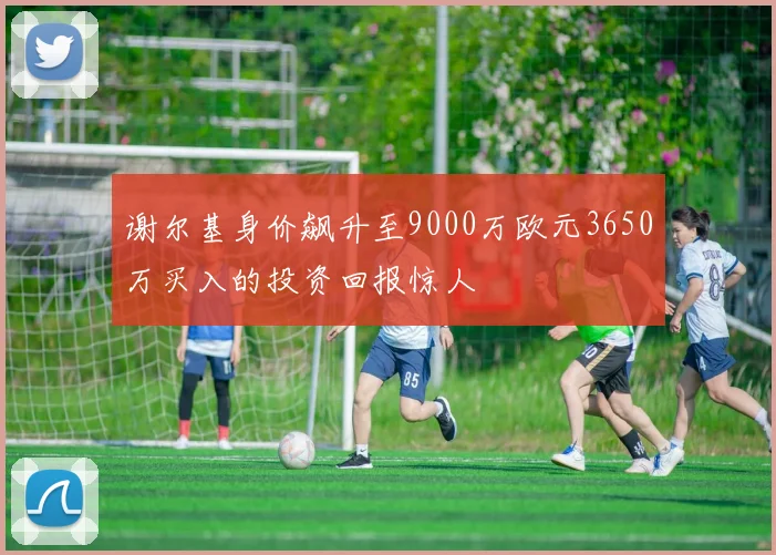 谢尔基身价飙升至9000万欧元3650万买入的投资回报惊人