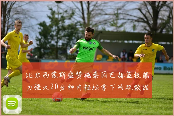 比尔西蒙斯盛赞施泰因巴赫篮板能力强大20分钟内轻松拿下两双数据