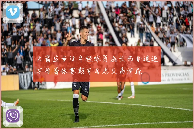 火箭应专注年轻球员成长而非追逐字母哥休赛期可考虑交易伊森