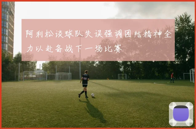 阿利松谈球队失误强调团结精神全力以赴备战下一场比赛